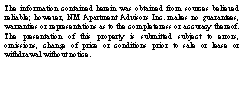 Text Box: The information contained herein was obtained from sources believed reliable; however, NM Apartment Advisors Inc. makes no guarantees, warranties or representations as to the completeness or accuracy thereof. The presentation of this property is submitted subject to errors, omissions, change of price or conditions prior to sale or lease or  withdrawal without notice.