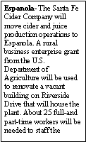 Text Box: Espanola- The Santa Fe Cider Company will move cider and juice production operations to Espanola. A rural business enterprise grant from the U.S. Department of Agriculture will be used to renovate a vacant building on Riverside Drive that will house the plant. About 25 full-and part-time workers will be needed to staff the 