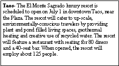Text Box: Taos- The El Monte Sagrado luxury resort is scheduled to open on July 1 in downtown Taos, near the Plaza. The resort will cater to up-scale, environmentally-conscious travelers by providing plant and pond filled living spaces, geothermal heating and creative use of recycled water. The resort will feature a restaurant with seating for 80 diners and a 40-seat bar. When opened, the resort will employ about 125 people.