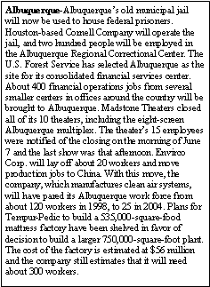 Text Box: Albuquerque-Albuquerques old municipal jail will now be used to house federal prisoners. Houston-based Cornell Company will operate the jail, and two hundred people will be employed in the Albuquerque Regional Correctional Center. The U.S. Forest Service has selected Albuquerque as the site for its consolidated financial services center. About 400 financial operations jobs from several smaller centers in offices around the country will be brought to Albuquerque. Madstone Theaters closed all of its 10 theaters, including the eight-screen Albuquerque multiplex. The theaters 15 employees were notified of the closing on the morning of June 7 and the last show was that afternoon. Envirco Corp. will lay off about 20 workers and move production jobs to China. With this move, the company, which manufactures clean air systems, will have pared its Albuquerque work force from about 120 workers in 1998, to 25 in 2004. Plans for Tempur-Pedic to build a 535,000-square-food mattress factory have been shelved in favor of decision to build a larger 750,000-square-foot plant. The cost of the factory is estimated at $56 million and the company still estimates that it will need about 300 workers. 