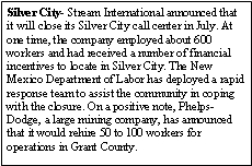 Text Box: Silver City- Stream International announced that it will close its Silver City call center in July. At one time, the company employed about 600 workers and had received a number of financial incentives to locate in Silver City. The New Mexico Department of Labor has deployed a rapid response team to assist the community in coping with the closure. On a positive note, Phelps-Dodge, a large mining company, has announced that it would rehire 50 to 100 workers for operations in Grant County.