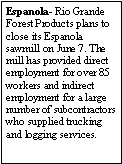Text Box: Espanola- Rio Grande Forest Products plans to close its Espanola sawmill on June 7. The mill has provided direct employment for over 85 workers and indirect employment for a large number of subcontractors who supplied trucking and logging services. 