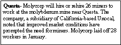 Text Box: Questa- Molycorp will hire or rehire 26 miners to work at the molybdenum mine near Questa. The company, a subsidiary of California-based Unocal, noted that improved market conditions have prompted the need for miners. Molycorp laid off 28 workers in January.