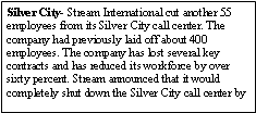 Text Box: Silver City- Stream International cut another 55 employees from its Silver City call center. The company had previously laid off about 400 employees. The company has lost several key contracts and has reduced its workforce by over sixty percent. Stream announced that it would completely shut down the Silver City call center by 