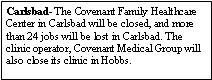 Text Box: Carlsbad- The Covenant Family Healthcare Center in Carlsbad will be closed, and more than 24 jobs will be lost in Carlsbad. The clinic operator, Covenant Medical Group will also close its clinic in Hobbs.