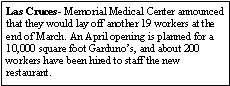 Text Box: Las Cruces- Memorial Medical Center announced that they would lay off another 19 workers at the end of March. An April opening is planned for a 10,000 square foot Gardunos, and about 200 workers have been hired to staff the new restaurant.