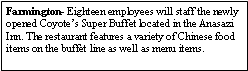 Text Box: Farmington- Eighteen employees will staff the newly opened Coyotes Super Buffet located in the Anasazi Inn. The restaurant features a variety of Chinese food items on the buffet line as well as menu items. 