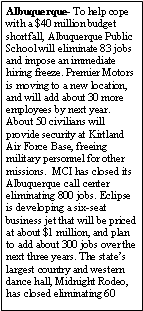Text Box: Albuquerque- To help cope with a $40 million budget shortfall, Albuquerque Public School will eliminate 83 jobs and impose an immediate hiring freeze. Premier Motors is moving to a new location, and will add about 30 more employees by next year. About 50 civilians will provide security at Kirtland Air Force Base, freeing military personnel for other missions.  MCI has closed its Albuquerque call center eliminating 800 jobs. Eclipse is developing a six-seat business jet that will be priced at about $1 million, and plan to add about 300 jobs over the next three years. The states largest country and western dance hall, Midnight Rodeo, has closed eliminating 60 
