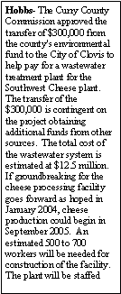 Text Box: Hobbs- The Curry County Commission approved the transfer of $300,000 from the county's environmental fund to the City of Clovis to help pay for a wastewater treatment plant for the Southwest Cheese plant.  The transfer of the $300,000 is contingent on the project obtaining additional funds from other sources.  The total cost of the wastewater system is estimated at $12.5 million.  If groundbreaking for the cheese processing facility goes forward as hoped in January 2004, cheese production could begin in September 2005.  An estimated 500 to 700 workers will be needed for construction of the facility.  The plant will be staffed 