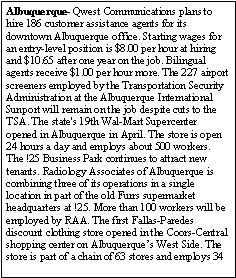 Text Box: Albuquerque- Qwest Communications plans to hire 186 customer assistance agents for its downtown Albuquerque office. Starting wages for an entry-level position is $8.00 per hour at hiring and $10.65 after one year on the job. Bilingual agents receive $1.00 per hour more. The 227 airport screeners employed by the Transportation Security Administration at the Albuquerque International Sunport will remain on the job despite cuts to the TSA. The state's 19th Wal-Mart Supercenter opened in Albuquerque in April. The store is open 24 hours a day and employs about 500 workers. The !25 Business Park continues to attract new tenants. Radiology Associates of Albuquerque is combining three of its operations in a single location in part of the old Furrs supermarket headquarters at !25. More than 100 workers will be employed by RAA. The first Fallas-Paredes discount clothing store opened in the Coors-Central shopping center on Albuquerques West Side. The store is part of a chain of 63 stores and employs 34 