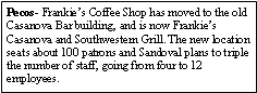 Text Box: Pecos- Frankies Coffee Shop has moved to the old Casanova Bar building, and is now Frankies Casanova and Southwestern Grill. The new location seats about 100 patrons and Sandoval plans to triple the number of staff, going from four to 12 employees. 