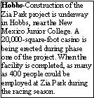 Text Box: Hobbs-Construction of the Zia Park project is underway in Hobbs, near the New Mexico Junior College. A 20,000-square-foot casino is being erected during phase one of the project. When the facility is completed, as many as 400 people could be employed at Zia Park during the racing season. 
