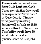 Text Box: Tucumcari- Representatives from Cielo Land and Cattle Company said that they would develop another "wind farm" in Quay County. The new wind power generating facility will be built on 1840 acres southeast of Tucumcari. The facility would have 80 wind turbines and will produce about 67 new jobs. 