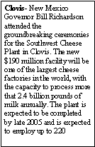 Text Box: Clovis- New Mexico Governor Bill Richardson attended the groundbreaking ceremonies for the Southwest Cheese Plant in Clovis. The new $190 million facility will be one of the largest cheese factories in the world, with the capacity to process more that 2.4 billion pounds of milk annually. The plant is expected to be completed by late 2005 and is expected to employ up to 220 