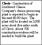 Text Box: Clovis- Construction of Southwest Cheese Company's cheese processing plant is expected to begin in the next 60-90 days.  The plant will be located on 3,000 acres about five miles south of Clovis. About 700 construction workers will be needed to build the plant.