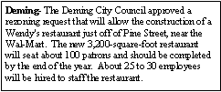 Text Box: Deming- The Deming City Council approved a rezoning request that will allow the construction of a Wendy's restaurant just off of Pine Street, near the Wal-Mart.  The new 3,200-square-foot restaurant will seat about 100 patrons and should be completed by the end of the year.  About 25 to 30 employees will be hired to staff the restaurant.