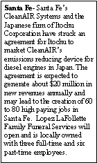 Text Box: Santa Fe- Santa Fes CleanAIR Systems and the Japanese firm of Itochu Corporation have struck an agreement for Itochu to market CleanAIRs emissions reducing device for diesel engines in Japan. The agreement is expected to generate about $20 million in new revenues annually and may lead to the creation of 60 to 80 high paying jobs in Santa Fe.  Lopez LaFollette Family Funeral Services will open and is locally owned with three full-time and six part-time employees. 