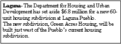 Text Box: Laguna- The Department for Housing and Urban Development has set aside $6.8 million for a new 60-unit housing subdivision at Laguna Pueblo.The new subdivision, Green Acres Housing, will be built just west of the Pueblos current housing subdivision.