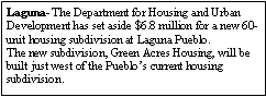 Text Box: Laguna- The Department for Housing and Urban Development has set aside $6.8 million for a new 60-unit housing subdivision at Laguna Pueblo.The new subdivision, Green Acres Housing, will be built just west of the Pueblo�s current housing subdivision.