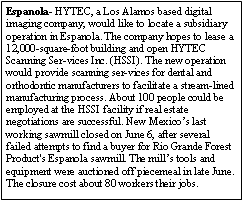 Text Box: Espanola- HYTEC, a Los Alamos based digital imaging company, would like to locate a subsidiary operation in Espanola. The company hopes to lease a 12,000-square-foot building and open HYTEC Scanning Ser-vices Inc. (HSSI). The new operation would provide scanning ser-vices for dental and orthodontic manufacturers to facilitate a stream-lined manufacturing process. About 100 people could be employed at the HSSI facility if real estate negotiations are successful. New Mexicos last working sawmill closed on June 6, after several failed attempts to find a buyer for Rio Grande Forest Product's Espanola sawmill. The mills tools and equipment were auctioned off piecemeal in late June. The closure cost about 80 workers their jobs.