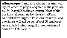 Text Box: Albuquerque- Sandia Healthcare Systems will lay off about 75 people acquired in the purchase the St. Joseph Healthcare system. Most of the positions affected are for service staff and administrative support. Positions for nurses and physicians will not be cut. About 50 employees were affected when Seagull Street Restaurant closed on February 15. 