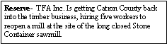 Text Box: Reserve-  TFA Inc. Is getting Catron County back into the timber business, hiring five workers to reopen a mill at the site of the long closed Stone Container sawmill. 