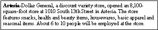 Text Box: Artesia-Dollar General, a discount variety store, opened an 8,100-square-foot store at 1010 South 13th Street in Artesia. The store features snacks, health and beauty items, housewares, basic apparel and seasonal items. About 6 to 10 people will be employed at the store.