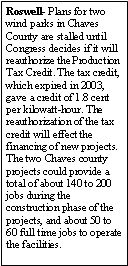 Text Box: Roswell- Plans for two wind parks in Chaves County are stalled until Congress decides if it will reauthorize the Production Tax Credit. The tax credit, which expired in 2003, gave a credit of 1.8 cent per kilowatt-hour. The reauthorization of the tax credit will effect the financing of new projects. The two Chaves county projects could provide a total of about 140 to 200 jobs during the construction phase of the projects, and about 50 to 60 full time jobs to operate the facilities.