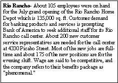 Text Box: Rio Rancho- About 105 employees were on hand for the July grand opening of the Rio Rancho Home Depot which is 135,000 sq. ft. Customer demand for banking products and services is prompting Bank of America to seek additional staff for its Rio Rancho call center. About 200 new customer service representatives are needed for the call center at 4330 Picabo Street. Most of the new jobs are full-time and about 175 of the new positions are for the evening shift. Wage are said to be competitive, and the company refers to their benefits package as "phenomenal."