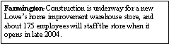 Text Box: Farmington-Construction is underway for a new Lowes home improvement warehouse store, and about 175 employees will staff the store when it opens in late 2004. 