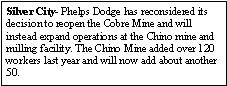 Text Box: Silver City- Phelps Dodge has reconsidered its decision to reopen the Cobre Mine and will instead expand operations at the Chino mine and milling facility. The Chino Mine added over 120 workers last year and will now add about another 50. 