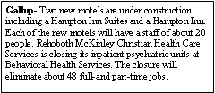Text Box: Gallup- Two new motels are under construction including a Hampton Inn Suites and a Hampton Inn. Each of the new motels will have a staff of about 20 people. Rehoboth McKinley Christian Health Care Services is closing its inpatient psychiatric units at Behavioral Health Services. The closure will eliminate about 48 full-and part-time jobs. 