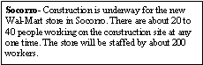 Text Box: Socorro- Construction is underway for the new Wal-Mart store in Socorro. There are about 20 to 40 people working on the construction site at any one time. The store will be staffed by about 200 workers.