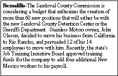 Text Box: Bernalillo-The Sandoval County Commission is considering a budget that authorizes the creation of more than 60 new positions that will either be with the new Sandoval County Detention Center or the Sheriffs Department.  Stainless Motors owner, John Oleson, decided to move his business from California to Rio Rancho, and persuaded 12 of his 14 employees to move with him. Recently, the state's Job Training Incentive Board approved training funds for the company to add four additional New Mexico workers to his payroll.