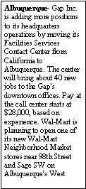 Text Box: Albuquerque- Gap Inc. is adding more positions to its headquarters operations by moving its Facilities Services Contact Center from California to Albuquerque. The center will bring about 40 new jobs to the Gap's downtown offices. Pay at the call center starts at $28,000, based on experience. Wal-Mart is planning to open one of its new Wal-Mart Neighborhood Market stores near 98th Street and Sage SW on Albuquerque's West 