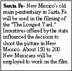 Text Box: Santa Fe- New Mexico's old main penitentiary in Santa Fe will be used in the filming of  the "The Longest Yard." Incentives offered by the state influenced the decision to shoot the picture in New Mexico. About 150 to 200 New Mexicans will be employed to work on the film.