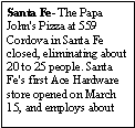 Text Box: Santa Fe- The Papa John's Pizza at 559 Cordova in Santa Fe closed, eliminating about 20 to 25 people. Santa Fe's first Ace Hardware store opened on March 15, and employs about 