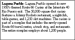 Text Box: Laguna Pueblo- Laguna Pueblo opened its new 1950's themed Route 66 Casino at the Interstate 40 Rio Puerco exit.  The 50,000-square-foot casino features a Johnny Rockets restaurant, a nightclub, table games, and 1,250 slot machines. The casino is part of a complex that includes the newly opened Route 66 travel center, a truck stop, and restaurants.  The entire complex employs about 1,200 people.