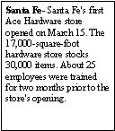 Text Box: Santa Fe- Santa Fe's first Ace Hardware store opened on March 15. The 17,000-square-foot hardware store stocks 30,000 items. About 25 employees were trained for two months prior to the store's opening.