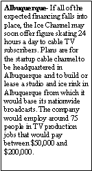 Text Box: Albuquerque- If all of the expected financing falls into place, the Ice Channel may soon offer figure skating 24 hours a day to cable TV subscribers. Plans are for the startup cable channel to be headquartered in Albuquerque and to build or lease a studio and ice rink in Albuquerque from which it would base its nationwide broadcasts. The company would employ around 75 people in TV production jobs that would pay between $50,000 and $200,000. 