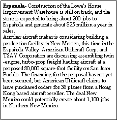 Text Box: Espanola- Construction of the Lowe's Home Improvement Warehouse is still on track, and the store is expected to bring about 200 jobs to Espaola and generate about $25 million a year in sales.Another aircraft maker is considering building a production facility in New Mexico, this time in the Espaola Valley. American Utilicraft Corp. and TSAY Corporation are discussing assembling twin-engine, turbo-prop freight hauling aircraft at a proposed 80,000 square-foot facility on San Juan Pueblo. The financing for the proposal has not yet been secured, but American Utilicraft claims to have purchased orders for 36 planes from a Hong Kong based aircraft reseller. The deal New Mexico could potentially create about 1,100 jobs in Northern New Mexico.