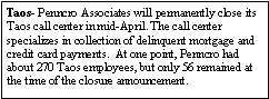 Text Box: Taos- Penncro Associates will permanently close its Taos call center in mid-April. The call center specializes in collection of delinquent mortgage and credit card payments.  At one point, Penncro had about 270 Taos employees, but only 56 remained at the time of the closure announcement. 