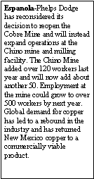Text Box: Espanola-Phelps Dodge has reconsidered its decision to reopen the Cobre Mine and will instead expand operations at the Chino mine and milling facility. The Chino Mine added over 120 workers last year and will now add about another 50. Employment at the mine could grow to over 500 workers by next year. Global demand for copper has led to a rebound in the industry and has returned New Mexico copper to a commercially viable product.