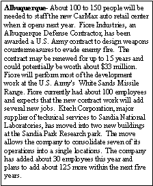 Text Box: Albuquerque- About 100 to 150 people will be needed to staff the new CarMax auto retail center when it opens next year.  Fiore Industries, an Albuquerque Defense Contractor, has been awarded a U.S. Army contract to design weapons countermeasures to evade enemy fire.  The contract may be renewed for up to 15 years and could potentially be worth about $33 million.  Fiore will perform most of the development work at the U.S. Army's  White Sands Missile Range. Fiore currently had about 100 employees and expects that the new contract work will add several new jobs.  Ktech Corporation, major supplier of technical services to Sandia National Laboratories, has moved into two new buildings at the Sandia Park Research park.  The move allows the company to consolidate seven of its operations into a single locations.  The company has added about 30 employees this year and plans to add about 125 more within the next five years.
