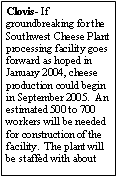 Text Box: Clovis- If groundbreaking for the Southwest Cheese Plant processing facility goes forward as hoped in January 2004, cheese production could begin in September 2005.  An estimated 500 to 700 workers will be needed for construction of the facility.  The plant will be staffed with about 