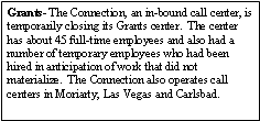 Text Box: Grants- The Connection, an in-bound call center, is temporarily closing its Grants center.  The center has about 45 full-time employees and also had a number of temporary employees who had been hired in anticipation of work that did not materialize.  The Connection also operates call centers in Moriarty, Las Vegas and Carlsbad.