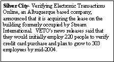 Text Box: Silver City- Verifying Electronic Transactions Online, an Albuquerque based company, announced that it is acquiring the lease on the building formerly occupied by Stream International.  VETO's news releases said that they would initially employ 220 people to verify credit card purchase and plan to grow to 303 employees by mid-2004.