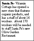 Text Box: Santa Fe- Vitamin Cottage has opened a new store that features organic products, and has a staff of about 16 workers.  About 170 workers will be needed to staff Santa Fe's new Olive Garden Restaurant.  