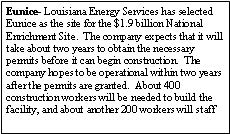 Text Box: Eunice- Louisiana Energy Services has selected Eunice as the site for the $1.9 billion National Enrichment Site.  The company expects that it will take about two years to obtain the necessary permits before it can begin construction.  The company hopes to be operational within two years after the permits are granted.  About 400 construction workers will be needed to build the facility, and about another 200 workers will staff 