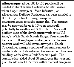 Text Box: Albuquerque- About 100 to 150 people will be needed to staff the new CarMax auto retail center when it opens next year.  Fiore Industries, an Albuquerque Defense Contractor, has been awarded a U.S. Army contract to design weapons countermeasures to evade enemy fire.  The contract may be renewed for up to 15 years and could potentially be worth about $33 million.  Fiore will perform most of the development work at the U.S. Army's  White Sands Missile Range. Fiore currently had about 100 employees and expects that the new contract work will add several new jobs.  Ktech Corporation, a major supplier of technical services to Sandia National Laboratories, has moved into two new buildings at the Sandia Park Research park.  The company has added about 30 employees this year and plans to add about 125 more within the next five years.